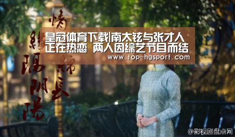 皇冠体育下载|南太铉与张才人正在热恋 两人因综艺节目而结缘(图3) 皇冠体育登陆首页