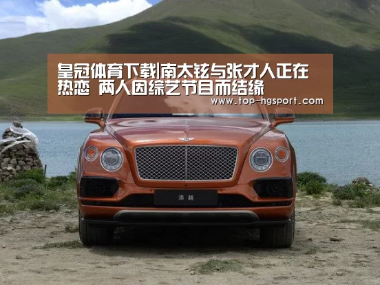 皇冠体育下载|南太铉与张才人正在热恋 两人因综艺节目而结缘(图1) 皇冠体育下载