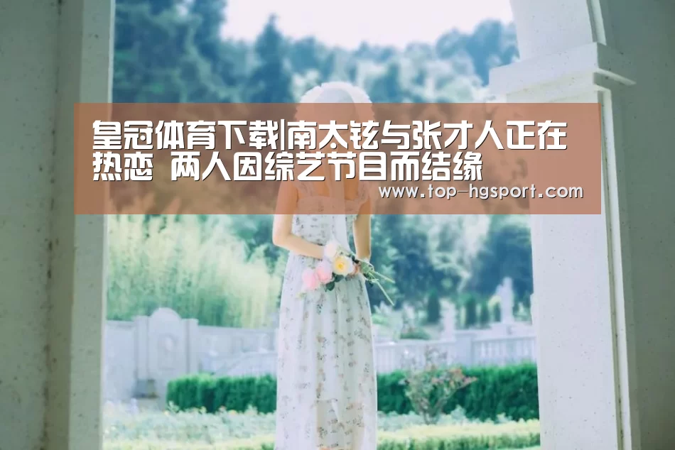 皇冠体育下载|南太铉与张才人正在热恋 两人因综艺节目而结缘(图2) 皇冠体育app